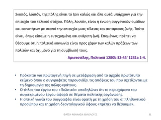 ΦΑΤΣΗ ΑΘΑΝΑΣΙΑ ΦΙΛΟΛΟΓΟΣ 31
• Πρόκειται για πρωτογενή πηγή σε μετάφραση από το αρχαίο πρωτότυπο
κείμενο όπου ο συγγραφέας παρουσιάζει τις απόψεις του που σχετίζονται με
τη δημιουργία της πόλης-κράτους.
• Ο τίτλος του έργου του «Πολιτικά» υποδηλώνει ότι το περιεχόμενο του
συγκεκριμένου έργου αφορά σε θέματα πολιτικής οργάνωσης.
• Η οπτική γωνία του συγγραφέα είναι ορατή με τη χρήση του α’ πληθυντικού
προσώπου και τη χρήση δεοντολογικού ύφους «πρέπει να θέσουμε».
Σκοπός, λοιπόν, της πόλης είναι το ζειν καλώς και όλα αυτά υπάρχουν για την
επιτυχία του τελικού στόχου. Πόλη, λοιπόν, είναι η ένωση συγγενικών ομάδων
και κοινοτήτων με σκοπό την επιτυχία μιας τέλειας και αυτάρκους ζωής. Τούτο
είναι, όπως είπαμε η ευτυχισμένη και ενάρετη ζωή. Επομένως, πρέπει να
θέσουμε ότι η πολιτική κοινωνία είναι προς χάριν των καλών πράξεων των
πολιτών και όχι μόνο για τη συμβίωσή τους.
Αριστοτέλης, Πολιτικά 1280b 32-45' 1281a 1-4.
 