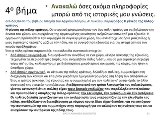 4ο βήμα
• Ανακαλώ όσες ακόμα πληροφορίες
μπορώ από τις ιστορικές μου γνώσεις.
σελίδες 84-85 του βιβλίου Ιστορία του Αρχαίου Κόσμου, Α’ Λυκείου, παράγραφος Η γένεση της πόλης-
κράτους
Η γένεση της πόλης-κράτους. Οι ιστορικοί χρησιμοποίησαν τον όρο πόλη-κράτος για να δηλώσουν την
έννοια του χώρου και συγχρόνως της οργανωμένης κοινότητας ανθρώπων κάτω από μια εξουσία. Η
οργάνωση προϋποθέτει την κυριαρχία σε συγκεκριμένο χώρο, που αντιστοιχεί σε όρια μιας πύλης ή
μιας ευρύτερης περιοχής μαζί με την πόλη, και τη συγκρότηση εξουσίας για την αντιμετώπιση των
κοινών προβλημάτων.
Έτσι η πόλη-κράτος παρουσιάζει τα ακόλουθα συστατικά στοιχεία:
• Από άποψη γεωγραφική, διαμορφωνόταν συνήθως σε ένα χώρο, κέντρο άσκησης της εξουσίας,
τειχισμένο τις περισσότερες φορές, που ονομαζόταν πόλις ή άστυ, και σε μια ευρύτερη περιοχή
γύρω απ' αυτόν, καλλιεργήσιμη με διάσπαρτους μικρότερους οικισμούς, τις κώμες, που ήταν η
ύπαιθρος χώρα.
• Από άποψη οργανωτική, οι κάτοικοι της πόλης-κράτους, δηλαδή οι πολίτες, συμμετείχαν στη
διαχείριση των κοινών και έπαιρναν μικρότερο ή μεγαλύτερο μέρος στη λήψη των αποφάσεων.
Έτσι, ο τρόπος άσκησης της εξουσίας και η συμμετοχή ή μη των πολιτών σ' αυτήν όριζε το άλλο
συστατικό της στοιχείο, το πολίτευμα. Ανεξάρτητα από τον τρόπο λειτουργίας του πολιτεύματος,
γίνεται κατανοητό ότι οι πολίτες είχαν τρεις βασικές επιδιώξεις που παράλληλα αποτελούσαν
και προϋποθέσεις ύπαρξης της πόλης-κράτους: την ελευθερία, την αυτονομία και την αυτάρκεια.
Οι πολίτες δηλαδή αγωνίζονταν για την ανεξαρτησία τους υπερασπίζοντας την ελευθερία της
πόλης, συνέβαλλαν στη διακυβέρνηση με νόμους που οι ίδιοι είχαν θεσπίσει για να επιτύχουν
την αυτονονομία της και συμμετείχαν στην παραγωγή για να καλύψουν τις ανάγκες τους και να
ενισχύσουν την αυτάρκεια της πόλης τους.
ΦΑΤΣΗ ΑΘΑΝΑΣΙΑ ΦΙΛΟΛΟΓΟΣ 33
 