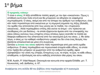 1ο βήμα
Ο ομηρικός «οίκος»
Τι είναι ο οίκος; Η λέξη αποδίδεται πολλές φορές με τον όρο «οικογένεια». Όμως η
απόδοση αυτή είναι πολύ στενή και θα μπορούσε να οδηγήσει σε εσφαλμένα
συμπεράσματα. Ο οίκος, ακόμη και από την άποψη του αριθμού των ανθρώπων, είναι
κάτι πολύ περισσότερο από οικογένεια με τη σημερινή σημασία της λέξης (δηλαδή,
την ομάδα που αποτελείται από τους γονείς και τα παιδιά, την «πυρηνική»
οικογένεια)... Αλλά περιλαμβάνει επίσης όλα εκείνα τα άτομα - είτε πρόκειται για
ελεύθερους είτε για δούλους - τα οποία εξαρτώνται άμεσα από τον επικεφαλής του
οίκου (όλους εκείνους τους υπηρέτες στους οποίους έχουν ανατεθεί τα πολλά και
διάφορα καθήκοντα που απαιτούνται από την οικονομική ζωή του οίκου...). Με άλλα
λόγια, ο οίκος με την καθαρά «ανθρώπινη» μορφή του δεν είναι ένας θεσμός που
βασίζεται αποκλειστικά και μόνο στη συγγένεια.
Ωστόσο η έννοια του οίκου καλύπτει πολύ περισσότερα από μιαν απλή ομάδα
ανθρώπων. Ο οίκος περιλαμβάνει και περιουσιακά στοιχεία κάθε είδους, τα οποία
στην πράξη δεν μπορούν να χωριστούν από την ανθρώπινη ομάδα, αφού
εξασφαλίζουν την υλική της ύπαρξη. Επομένως η γη, τα κτίρια, τα ζώα, τα κάθε είδους
αποθέματα, ο εξοπλισμός και ούτω καθεξής αποτελούν όλα μέρος του οίκου.
Μ.Μ. Austin, P. Vidal-Naquet, Οικονομία και κοινωνία στην αρχαία Ελλάδα. μετ. Τ.
Κουκουλιός, εκδ. Δαίδαλος, σ. 67.
Αναφέρεται στη σελίδα 80 του βιβλίου στην παράγραφο α) Η οικονομία
ΦΑΤΣΗ ΑΘΑΝΑΣΙΑ ΦΙΛΟΛΟΓΟΣ 4
 