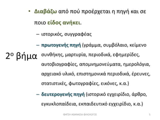 2ο βήμα
• Διαβάζω από πού προέρχεται η πηγή και σε
ποιο είδος ανήκει.
– ιστορικός, συγγραφέας
– πρωτογενής πηγή (γράμμα, συμβόλαιο, κείμενο
συνθήκης, μαρτυρία, περιοδικά, εφημερίδες,
αυτοβιογραφίες, απομνημονεύματα, ημερολόγια,
αρχειακό υλικό, επιστημονικά περιοδικά, έρευνες,
στατιστικές, φωτογραφίες, εικόνες, κ.α.)
– δευτερογενής πηγή (ιστορικό εγχειρίδιο, άρθρο,
εγκυκλοπαίδεια, εκπαιδευτικό εγχειρίδιο, κ.α.)
ΦΑΤΣΗ ΑΘΑΝΑΣΙΑ ΦΙΛΟΛΟΓΟΣ 5
 