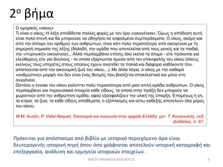 2ο βήμα
Πρόκειται για απόσπασμα από βιβλίο με ιστορικό περιεχόμενο άρα είναι
δευτερογενής ιστορική πηγή όπου όσα γράφονται αποτελούν ιστορική καταγραφή και
επεξεργασία, ανάλυση και ερμηνεία ιστορικών στοιχείων .
ΦΑΤΣΗ ΑΘΑΝΑΣΙΑ ΦΙΛΟΛΟΓΟΣ 6
Ο ομηρικός «οίκος»
Τι είναι ο οίκος; Η λέξη αποδίδεται πολλές φορές με τον όρο «οικογένεια». Όμως η απόδοση αυτή
είναι πολύ στενή και θα μπορούσε να οδηγήσει σε εσφαλμένα συμπεράσματα. Ο οίκος, ακόμη και
από την άποψη του αριθμού των ανθρώπων, είναι κάτι πολύ περισσότερο από οικογένεια με τη
σημερινή σημασία της λέξης (δηλαδή, την ομάδα που αποτελείται από τους γονείς και τα παιδιά,
την «πυρηνική» οικογένεια)... Αλλά περιλαμβάνει επίσης όλα εκείνα τα άτομα - είτε πρόκειται για
ελεύθερους είτε για δούλους - τα οποία εξαρτώνται άμεσα από τον επικεφαλής του οίκου (όλους
εκείνους τους υπηρέτες στους οποίους έχουν ανατεθεί τα πολλά και διάφορα καθήκοντα που
απαιτούνται από την οικονομική ζωή του οίκου...). Με άλλα λόγια, ο οίκος με την καθαρά
«ανθρώπινη» μορφή του δεν είναι ένας θεσμός που βασίζεται αποκλειστικά και μόνο στη
συγγένεια.
Ωστόσο η έννοια του οίκου καλύπτει πολύ περισσότερα από μιαν απλή ομάδα ανθρώπων. Ο οίκος
περιλαμβάνει και περιουσιακά στοιχεία κάθε είδους, τα οποία στην πράξη δεν μπορούν να
χωριστούν από την ανθρώπινη ομάδα, αφού εξασφαλίζουν την υλική της ύπαρξη. Επομένως η γη,
τα κτίρια, τα ζώα, τα κάθε είδους αποθέματα, ο εξοπλισμός και ούτω καθεξής αποτελούν όλα μέρος
του οίκου.
Μ.Μ. Austin, P. Vidal-Naquet, Οικονομία και κοινωνία στην αρχαία Ελλάδα. μετ. Τ. Κουκουλιός, εκδ.
Δαίδαλος, σ. 67.
 