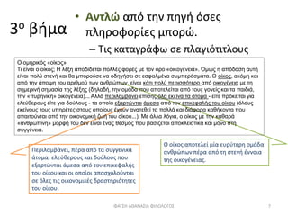3ο βήμα
• Αντλώ από την πηγή όσες
πληροφορίες μπορώ.
– Τις καταγράφω σε πλαγιότιτλους
Ο οίκος αποτελεί μία ευρύτερη ομάδα
ανθρώπων πέρα από τη στενή έννοια
της οικογένειας.
Περιλαμβάνει, πέρα από τα συγγενικά
άτομα, ελεύθερους και δούλους που
εξαρτώνται άμεσα από τον επικεφαλής
του οίκου και οι οποίοι απασχολούνται
σε όλες τις οικονομικές δραστηριότητες
του οίκου.
ΦΑΤΣΗ ΑΘΑΝΑΣΙΑ ΦΙΛΟΛΟΓΟΣ 7
Ο ομηρικός «οίκος»
Τι είναι ο οίκος; Η λέξη αποδίδεται πολλές φορές με τον όρο «οικογένεια». Όμως η απόδοση αυτή
είναι πολύ στενή και θα μπορούσε να οδηγήσει σε εσφαλμένα συμπεράσματα. Ο οίκος, ακόμη και
από την άποψη του αριθμού των ανθρώπων, είναι κάτι πολύ περισσότερο από οικογένεια με τη
σημερινή σημασία της λέξης (δηλαδή, την ομάδα που αποτελείται από τους γονείς και τα παιδιά,
την «πυρηνική» οικογένεια)... Αλλά περιλαμβάνει επίσης όλα εκείνα τα άτομα - είτε πρόκειται για
ελεύθερους είτε για δούλους - τα οποία εξαρτώνται άμεσα από τον επικεφαλής του οίκου (όλους
εκείνους τους υπηρέτες στους οποίους έχουν ανατεθεί τα πολλά και διάφορα καθήκοντα που
απαιτούνται από την οικονομική ζωή του οίκου...). Με άλλα λόγια, ο οίκος με την καθαρά
«ανθρώπινη» μορφή του δεν είναι ένας θεσμός που βασίζεται αποκλειστικά και μόνο στη
συγγένεια.
 