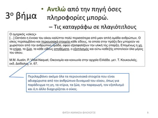 3ο βήμα
• Αντλώ από την πηγή όσες
πληροφορίες μπορώ.
– Τις καταγράφω σε πλαγιότιτλους
Περιλαμβάνει ακόμα όλα τα περιουσιακά στοιχεία που είναι
αδιαχώριστα από τον ανθρώπινο δυναμικό του οίκου, όπως για
παράδειγμα τη γη, τα κτίρια, τα ζώα, την παραγωγή, τον εξοπλισμό
και ό,τι άλλο διαχειρίζεται ο οίκος.
ΦΑΤΣΗ ΑΘΑΝΑΣΙΑ ΦΙΛΟΛΟΓΟΣ 8
Ο ομηρικός «οίκος»
[…] Ωστόσο η έννοια του οίκου καλύπτει πολύ περισσότερα από μιαν απλή ομάδα ανθρώπων. Ο
οίκος περιλαμβάνει και περιουσιακά στοιχεία κάθε είδους, τα οποία στην πράξη δεν μπορούν να
χωριστούν από την ανθρώπινη ομάδα, αφού εξασφαλίζουν την υλική της ύπαρξη. Επομένως η γη,
τα κτίρια, τα ζώα, τα κάθε είδους αποθέματα, ο εξοπλισμός και ούτω καθεξής αποτελούν όλα μέρος
του οίκου.
Μ.Μ. Austin, P. Vidal-Naquet, Οικονομία και κοινωνία στην αρχαία Ελλάδα. μετ. Τ. Κουκουλιός,
εκδ. Δαίδαλος, σ. 67.
 