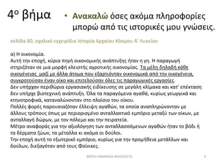 4ο βήμα • Ανακαλώ όσες ακόμα πληροφορίες
μπορώ από τις ιστορικές μου γνώσεις.
σελίδα 80, σχολικό εγχειρίδιο Ιστορία Αρχαίου Κόσμου Α’ Λυκείου
α) Η οικονομία.
Αυτή την εποχή, κύρια πηγή οικονομικής ανάπτυξης ήταν η γη. Η παραγωγή
στηριζόταν σε μια μορφή κλειστής αγροτικής οικονομίας. Τα μέλη δηλαδή κάθε
οικογένειας μαζί με άλλα άτομα που εξαρτιόνταν οικονομικά από την οικογένεια,
συγκροτούσαν έναν οίκο και επιτελούσαν όλες τις παραγωγικές εργασίες.
Δεν υπήρχαν περιθώρια εργασιακής ειδίκευσης σε μεγάλη κλίμακα και κατ' επέκταση
δεν υπήρχε βιοτεχνική ανάπτυξη. Όλα τα παραγόμενα αγαθά, κυρίως γεωργικά και
κτηνοτροφικά, καταναλώνονταν στο πλαίσιο του οίκου.
Πολλές φορές παρουσιαζόταν έλλειψη αγαθών, τα οποία αναπληρώνονταν με
άλλους τρόπους όπως με περιορισμένο ανταλλακτικό εμπόριο μεταξύ των οίκων, με
ανταλλαγή δώρων, με τον πόλεμο και την πειρατεία.
Μέτρο αναφοράς για την αξιολόγηση των ανταλλασσόμενων αγαθών ήταν το βόδι ή
τα δέρματα ζώων, τα μέταλλα κι ακόμα οι δούλοι.
Την εποχή αυτή το εξωτερικό εμπόριο, κυρίως για την προμήθεια μετάλλων και
δούλων, διεξαγόταν από τους Φοίνικες.
ΦΑΤΣΗ ΑΘΑΝΑΣΙΑ ΦΙΛΟΛΟΓΟΣ 9
 