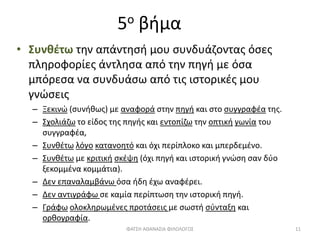 5ο βήμα
• Συνθέτω την απάντησή μου συνδυάζοντας όσες
πληροφορίες άντλησα από την πηγή με όσα
μπόρεσα να συνδυάσω από τις ιστορικές μου
γνώσεις
– Ξεκινώ (συνήθως) με αναφορά στην πηγή και στο συγγραφέα της.
– Σχολιάζω το είδος της πηγής και εντοπίζω την οπτική γωνία του
συγγραφέα,
– Συνθέτω λόγο κατανοητό και όχι περίπλοκο και μπερδεμένο.
– Συνθέτω με κριτική σκέψη (όχι πηγή και ιστορική γνώση σαν δύο
ξεκομμένα κομμάτια).
– Δεν επαναλαμβάνω όσα ήδη έχω αναφέρει.
– Δεν αντιγράφω σε καμία περίπτωση την ιστορική πηγή.
– Γράφω ολοκληρωμένες προτάσεις με σωστή σύνταξη και
ορθογραφία.
ΦΑΤΣΗ ΑΘΑΝΑΣΙΑ ΦΙΛΟΛΟΓΟΣ 11
 