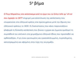 5ο βήμα
Ο Πιερ Μοραϊτίνις στο απόσπασμα από το έργο του La Grèce telle qu’ ell est
που έγραψε το 1877 επιχειρεί μια αποτύπωση της κατάστασης που
επικρατούσε στο ελληνικό κράτος στα πρώτα χρόνια μετά την ίδρυση του
ελληνικού κράτους το 1830. Οι διαπιστώσεις που κάνει παρουσιάζουν
γλαφυρά τη δύσκολη κατάσταση που βιώνει η χώρα και έμμεσα ομολογεί τη
συμπάθειά του απέναντι στο χειμαζόμενο ελληνικό έθνος που προσπαθεί να
ορθοποδήσει. Η γη είναι ερειπωμένη και εγκαταλελειμμένη, πυρπολημένη,
κατεστραμμένη και αφημένη στην τύχη της να ρημάζει.
ΦΑΤΣΗ ΑΘΑΝΑΣΙΑ ΦΙΛΟΛΟΓΟΣ 12
 
