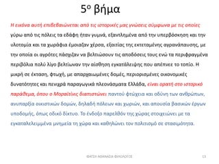 5ο βήμα
Η εικόνα αυτή επιβεβαιώνεται από τις ιστορικές μας γνώσεις σύμφωνα με τις οποίες
γύρω από τις πόλεις τα εδάφη ήταν γυμνά, εξαντλημένα από την υπερβόσκηση και την
υλοτομία και τα χωράφια έμοιαζαν χέρσα, εξαιτίας της εκτεταμένης αγρανάπαυσης, με
την οποία οι αγρότες πάσχιζαν να βελτιώσουν τις αποδόσεις τους ενώ τα περιφραγμένα
περιβόλια πολύ λίγο βελτίωναν την αίσθηση εγκατάλειψης που απέπνεε το τοπίο. Η
μικρή σε έκταση, φτωχή, με απαρχαιωμένες δομές, περιορισμένες οικονομικές
δυνατότητες και πενιχρά παραγωγικά πλεονάσματα Ελλάδα, είναι ορατή στο ιστορικό
παράθεμα, όπου ο Μοραϊτίνις διαπιστώνει παντού φτώχεια και οδύνη των ανθρώπων,
ανυπαρξία οικιστικών δομών, δηλαδή πόλεων και χωριών, και απουσία βασικών έργων
υποδομής, όπως οδικό δίκτυο. Το ένδοξο παρελθόν της χώρας στοιχειώνει με τα
εγκαταλελειμμένα μνημεία τη χώρα και καθηλώνει τον πολιτισμό σε στασιμότητα.
ΦΑΤΣΗ ΑΘΑΝΑΣΙΑ ΦΙΛΟΛΟΓΟΣ 13
 