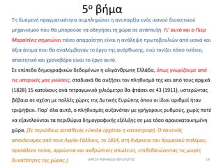 5ο βήμα
Τη δυσμενή πραγματικότητα συμπληρώνει η ανυπαρξία ενός ικανού διοικητικού
μηχανισμού που θα μπορούσε να οδηγήσει τη χώρα σε ανάπτυξη. Γι’ αυτό και ο Πιερ
Μοραϊτίνις σημειώνει πόσο απαραίτητη είναι η ανάληψη πρωτοβουλιών από ικανά και
άξια άτομα που θα αναλάμβαναν το έργο της ανόρθωσης, ενώ τονίζει πόσο τιτάνιο,
απαιτητικό και χρονοβόρο είναι το έργο αυτό.
Σε επίπεδο δημογραφικών δεδομένων η ολιγάνθρωπη Ελλάδα, όπως γνωρίζουμε από
τις ιστορικές μας γνώσεις, σταδιακά θα αυξήσει τον πληθυσμό της και από τους αρχικά
(1828) 15 κατοίκους ανά τετραγωνικό χιλιόμετρο θα φτάσει σε 43 (1911), υστερώντας
βέβαια σε σχέση με πολλές χώρες της Δυτικής Ευρώπης όπου οι ίδιοι αριθμοί ήταν
τριψήφιοι. Παρ' όλα αυτά, ο πληθυσμός αυξανόταν με γρήγορους ρυθμούς, χωρίς ποτέ
να εξαντλούνται τα περιθώρια δημογραφικής εξέλιξης σε μια τόσο αραιοκατοικημένη
χώρα. [Σε περιόδους αστάθειας εύκολα ερχόταν η καταστροφή. Ο ναυτικός
αποκλεισμός από τους Αγγλο-Γάλλους, το 1854, στη διάρκεια του Κριμαϊκού πολέμου,
προκάλεσε πείνα, αρρώστια και ανθρώπινες απώλειες, επιβεβαιώνοντας τις μικρές
δυνατότητες της χώρας.] ΦΑΤΣΗ ΑΘΑΝΑΣΙΑ ΦΙΛΟΛΟΓΟΣ 14
 