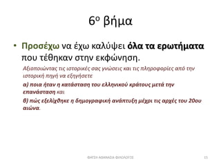 6ο βήμα
• Προσέχω να έχω καλύψει όλα τα ερωτήματα
που τέθηκαν στην εκφώνηση.
Αξιοποιώντας τις ιστορικές σας γνώσεις και τις πληροφορίες από την
ιστορική πηγή να εξηγήσετε
α) ποια ήταν η κατάσταση του ελληνικού κράτους μετά την
επανάσταση και
β) πώς εξελίχθηκε η δημογραφική ανάπτυξη μέχρι τις αρχές του 20ου
αιώνα.
ΦΑΤΣΗ ΑΘΑΝΑΣΙΑ ΦΙΛΟΛΟΓΟΣ 15
 