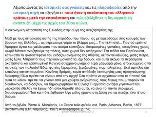 Αξιοποιώντας τις ιστορικές σας γνώσεις και τις πληροφορίες από την
ιστορική πηγή να εξηγήσετε ποια ήταν η κατάσταση του ελληνικού
κράτους μετά την επανάσταση και πώς εξελίχθηκε η δημογραφική
ανάπτυξη μέχρι τις αρχές του 20ου αιώνα.
Η οικονομική κατάσταση της Ελλάδας στην αυγή της ανεξαρτησίας της
Μαζί με τους ιστορικούς αυτής της περιόδου του πόνου, ας μεταφερθούμε στις κορυφές των
βουνών της Ελλάδας... ας στρέψουμε γύρω το βλέμμα μας... Τι απελπισία!... Παντού ερείπια!
Άμορφοι όγκοι και χαλάσματα που ακόμα καπνίζουν, δακρυσμένες γυναίκες, οικογένειες χωρίς
ψωμί! Μάταια αναζητούμε τις πόλεις, ούτε χωριά δεν υπάρχουν! Στα πόδια του Παρθενώνα,
κάτω από το φωτοστέφανο του ένδοξου ονόματος της Αθήνας, κείτονται καλύβες, μισές πέτρα,
μισές ξύλο. Μπροστά τους περνούν μονοπάτια, όχι δρόμοι, και αυτά ακόμα τα περάσματα
ακατάστατα και λασπωμένα! Κανένα σύγχρονο μνημείο! Ιερά μάρμαρα μόνο, στοιχειωμένα από
τις σκιές των παλαιών! Εδώ, φυτείες ξεραμένες, ξεριζωμένες, πυρπολημένες. Εκεί αμπέλια και
ελαιώνες κατεστραμμένοι. Κανένας δρόμος, καμία απόδειξη λειτουργίας μιας προηγούμενης
διοίκησης! Όλα πρέπει να γίνουν από την αρχή! Όλα πρέπει να αρχίσουν από το τίποτα! Και
αυτά τα «όλα» πρέπει να γίνουν από μια χούφτα ανθρώπους, τους λίγους που μπορούν να
διευθύνουν, να διδάξουν, να δημιουργήσουν το Έθνος! Τι εργασία αντάξια γιγάντων! Και
μερικοί θα ήθελαν να έχουν ήδη ολοκληρωθεί όλα αυτά, να είναι τα πάντα στρωμένα,
διαμορφωμένα! Πού και πότε έφθασαν λίγα μόλις χρόνια στη Δύση για να πετύχει ένα τέτοιο
θαύμα;
Από το βιβλίο, Pierre Α. Moraitinis, La Grece telle qu'elle est, Paris, Athenes, Berlin, 1877
(ανατύπωση Δ.Ν. Καραβίας, 1987) Avant-propos, p. 7-8.
ΦΑΤΣΗ ΑΘΑΝΑΣΙΑ ΦΙΛΟΛΟΓΟΣ 2
 
