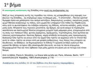 1ο βήμα
Αναφέρεται στις σελίδες 11-12 του βιβλίου στις δύο πρώτες παραγράφους
ΦΑΤΣΗ ΑΘΑΝΑΣΙΑ ΦΙΛΟΛΟΓΟΣ 4
Η οικονομική κατάσταση της Ελλάδας στην αυγή της ανεξαρτησίας της
Μαζί με τους ιστορικούς αυτής της περιόδου του πόνου, ας μεταφερθούμε στις κορυφές των
βουνών της Ελλάδας... ας στρέψουμε γύρω το βλέμμα μας... Τι απελπισία!... Παντού ερείπια!
Άμορφοι όγκοι και χαλάσματα που ακόμα καπνίζουν, δακρυσμένες γυναίκες, οικογένειες χωρίς
ψωμί! Μάταια αναζητούμε τις πόλεις, ούτε χωριά δεν υπάρχουν! Στα πόδια του Παρθενώνα,
κάτω από το φωτοστέφανο του ένδοξου ονόματος της Αθήνας, κείτονται καλύβες, μισές πέτρα,
μισές ξύλο. Μπροστά τους περνούν μονοπάτια, όχι δρόμοι, και αυτά ακόμα τα περάσματα
ακατάστατα και λασπωμένα! Κανένα σύγχρονο μνημείο! Ιερά μάρμαρα μόνο, στοιχειωμένα από
τις σκιές των παλαιών! Εδώ, φυτείες ξεραμένες, ξεριζωμένες, πυρπολημένες. Εκεί αμπέλια και
ελαιώνες κατεστραμμένοι. Κανένας δρόμος, καμία απόδειξη λειτουργίας μιας προηγούμενης
διοίκησης! Όλα πρέπει να γίνουν από την αρχή! Όλα πρέπει να αρχίσουν από το τίποτα! Και
αυτά τα «όλα» πρέπει να γίνουν από μια χούφτα ανθρώπους, τους λίγους που μπορούν να
διευθύνουν, να διδάξουν, να δημιουργήσουν το Έθνος! Τι εργασία αντάξια γιγάντων! Και
μερικοί θα ήθελαν να έχουν ήδη ολοκληρωθεί όλα αυτά, να είναι τα πάντα στρωμένα,
διαμορφωμένα! Πού και πότε έφθασαν λίγα μόλις χρόνια στη Δύση για να πετύχει ένα τέτοιο
θαύμα;
Από το βιβλίο, Pierre Α. Moraitinis, La Grece telle qu'elle est, Paris, Athenes, Berlin, 1877
(ανατύπωση Δ.Ν. Καραβίας, 1987) Avant-propos, p. 7-8.
 