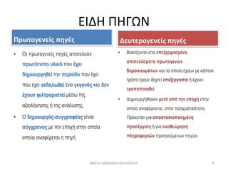 ΕΙΔΗ ΠΗΓΩΝ
Πρωτογενείς πηγές
• Οι πρωτογενείς πηγές αποτελούν
πρωτότυπο υλικό που έχει
δημιουργηθεί την περίοδο που έχει
που έχει εκδηλωθεί ένα γεγονός και δεν
έχουν φιλτραριστεί μέσω της
αξιολόγησης ή της ανάλυσης.
• Ο δημιουργός-συγγραφέας είναι
σύγχρονος με την εποχή στην οποία
οποία αναφέρεται η πηγή
Δευτερογενείς πηγές
• Βασίζονται στα επεξεργασμένα
αποτελέσματα πρωτογενών
δημοσιευμάτων και τα οποία έχουν με κάποιο
τρόπο έχουν δεχτεί επεξεργασία ή έχουν
τροποποιηθεί.
• Δημιουργήθηκαν μετά από την εποχή στην
οποία αναφέρονται, στην πραγματικότητα.
Πρόκειται για αποστασιοποιημένη
προσέγγιση ή για αναθεώρηση
πληροφοριών προηγούμενων πηγών.
ΦΑΤΣΗ ΑΘΑΝΑΣΙΑ ΦΙΛΟΛΟΓΟΣ 6
 