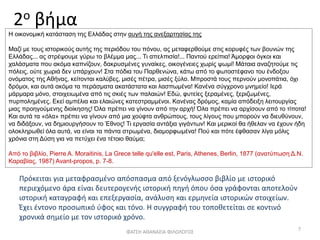 2ο βήμα
Πρόκειται για μεταφρασμένο απόσπασμα από ξενόγλωσσο βιβλίο με ιστορικό
περιεχόμενο άρα είναι δευτερογενής ιστορική πηγή όπου όσα γράφονται αποτελούν
ιστορική καταγραφή και επεξεργασία, ανάλυση και ερμηνεία ιστορικών στοιχείων.
Έχει έντονο προσωπικό ύφος και τόνο. Η συγγραφή του τοποθετείται σε κοντινό
χρονικά σημείο με τον ιστορικό χρόνο.
ΦΑΤΣΗ ΑΘΑΝΑΣΙΑ ΦΙΛΟΛΟΓΟΣ
7
Η οικονομική κατάσταση της Ελλάδας στην αυγή της ανεξαρτησίας της
Μαζί με τους ιστορικούς αυτής της περιόδου του πόνου, ας μεταφερθούμε στις κορυφές των βουνών της
Ελλάδας... ας στρέψουμε γύρω το βλέμμα μας... Τι απελπισία!... Παντού ερείπια! Άμορφοι όγκοι και
χαλάσματα που ακόμα καπνίζουν, δακρυσμένες γυναίκες, οικογένειες χωρίς ψωμί! Μάταια αναζητούμε τις
πόλεις, ούτε χωριά δεν υπάρχουν! Στα πόδια του Παρθενώνα, κάτω από το φωτοστέφανο του ένδοξου
ονόματος της Αθήνας, κείτονται καλύβες, μισές πέτρα, μισές ξύλο. Μπροστά τους περνούν μονοπάτια, όχι
δρόμοι, και αυτά ακόμα τα περάσματα ακατάστατα και λασπωμένα! Κανένα σύγχρονο μνημείο! Ιερά
μάρμαρα μόνο, στοιχειωμένα από τις σκιές των παλαιών! Εδώ, φυτείες ξεραμένες, ξεριζωμένες,
πυρπολημένες. Εκεί αμπέλια και ελαιώνες κατεστραμμένοι. Κανένας δρόμος, καμία απόδειξη λειτουργίας
μιας προηγούμενης διοίκησης! Όλα πρέπει να γίνουν από την αρχή! Όλα πρέπει να αρχίσουν από το τίποτα!
Και αυτά τα «όλα» πρέπει να γίνουν από μια χούφτα ανθρώπους, τους λίγους που μπορούν να διευθύνουν,
να διδάξουν, να δημιουργήσουν το Έθνος! Τι εργασία αντάξια γιγάντων! Και μερικοί θα ήθελαν να έχουν ήδη
ολοκληρωθεί όλα αυτά, να είναι τα πάντα στρωμένα, διαμορφωμένα! Πού και πότε έφθασαν λίγα μόλις
χρόνια στη Δύση για να πετύχει ένα τέτοιο θαύμα;
Από το βιβλίο, Pierre Α. Moraitinis, La Grece telle qu'elle est, Paris, Athenes, Berlin, 1877 (ανατύπωση Δ.Ν.
Καραβίας, 1987) Avant-propos, p. 7-8.
 