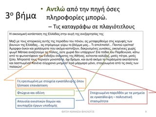 3ο βήμα
• Αντλώ από την πηγή όσες
πληροφορίες μπορώ.
– Τις καταγράφω σε πλαγιότιτλους
Φτώχεια και οδύνη
Γη ερειπωμένη με στοιχεία εγκατάλειψης όπου
ξέσπασε επανάσταση
ΦΑΤΣΗ ΑΘΑΝΑΣΙΑ ΦΙΛΟΛΟΓΟΣ 8
Η οικονομική κατάσταση της Ελλάδας στην αυγή της ανεξαρτησίας της
Μαζί με τους ιστορικούς αυτής της περιόδου του πόνου, ας μεταφερθούμε στις κορυφές των
βουνών της Ελλάδας... ας στρέψουμε γύρω το βλέμμα μας... Τι απελπισία!... Παντού ερείπια!
Άμορφοι όγκοι και χαλάσματα που ακόμα καπνίζουν, δακρυσμένες γυναίκες, οικογένειες χωρίς
ψωμί! Μάταια αναζητούμε τις πόλεις, ούτε χωριά δεν υπάρχουν! Στα πόδια του Παρθενώνα, κάτω
από το φωτοστέφανο του ένδοξου ονόματος της Αθήνας, κείτονται καλύβες, μισές πέτρα, μισές
ξύλο. Μπροστά τους περνούν μονοπάτια, όχι δρόμοι, και αυτά ακόμα τα περάσματα ακατάστατα
και λασπωμένα! Κανένα σύγχρονο μνημείο! Ιερά μάρμαρα μόνο, στοιχειωμένα από τις σκιές των
παλαιών!
Απουσία οικιστικών δομών και
ανυπαρξία έργων υποδομής
Στοιχειωμένο παρελθόν με τα μνημεία
σε εγκατάλειψη – πολιτιστική
στασιμότητα
 