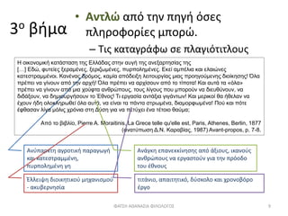 3ο βήμα
• Αντλώ από την πηγή όσες
πληροφορίες μπορώ.
– Τις καταγράφω σε πλαγιότιτλους
Ανύπαρκτη αγροτική παραγωγή
και κατεστραμμένη,
πυρπολημένη γη
ΦΑΤΣΗ ΑΘΑΝΑΣΙΑ ΦΙΛΟΛΟΓΟΣ 9
Η οικονομική κατάσταση της Ελλάδας στην αυγή της ανεξαρτησίας της
[…] Εδώ, φυτείες ξεραμένες, ξεριζωμένες, πυρπολημένες. Εκεί αμπέλια και ελαιώνες
κατεστραμμένοι. Κανένας δρόμος, καμία απόδειξη λειτουργίας μιας προηγούμενης διοίκησης! Όλα
πρέπει να γίνουν από την αρχή! Όλα πρέπει να αρχίσουν από το τίποτα! Και αυτά τα «όλα»
πρέπει να γίνουν από μια χούφτα ανθρώπους, τους λίγους που μπορούν να διευθύνουν, να
διδάξουν, να δημιουργήσουν το Έθνος! Τι εργασία αντάξια γιγάντων! Και μερικοί θα ήθελαν να
έχουν ήδη ολοκληρωθεί όλα αυτά, να είναι τα πάντα στρωμένα, διαμορφωμένα! Πού και πότε
έφθασαν λίγα μόλις χρόνια στη Δύση για να πετύχει ένα τέτοιο θαύμα;
Από το βιβλίο, Pierre Α. Moraitinis, La Grece telle qu'elle est, Paris, Athenes, Berlin, 1877
(ανατύπωση Δ.Ν. Καραβίας, 1987) Avant-propos, p. 7-8.
Έλλειψη διοικητικού μηχανισμού
- ακυβερνησία
Ανάγκη επανεκκίνησης από άξιους, ικανούς
ανθρώπους να εργαστούν για την πρόοδο
του έθνους
τιτάνιο, απαιτητικό, δύσκολο και χρονοβόρο
έργο
 