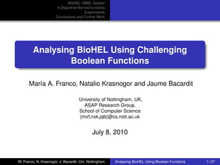 BioHEL GBML System
right-logo
                                k-Disjuntive Normal functions
                                                Experiments
                               Conclusions and Further Work




                  Analysing BioHEL Using Challenging
                          Boolean Functions

               María A. Franco, Natalio Krasnogor and Jaume Bacardit

                                              University of Nottingham, UK,
                                                ASAP Research Group,
                                              School of Computer Science
                                              {mxf,nxk,jqb}@cs.nott.ac.uk


                                                      July 8, 2010



         M. Franco, N. Krasnogor, J. Bacardit. Uni. Nottingham   Analysing BioHEL Using Boolean Functions   1 / 27
 