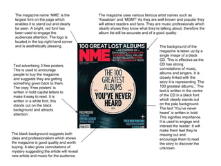 Text advertising 3 free posters. This is used to encourage people to buy the magazine and suggests they are getting something given back to them. The copy ‘Free posters’ is written in bold capital letters to make it easy to read. It is written in a white font, this stands out on the black background and attracts attention. The magazine name ‘NME’ is the largest font on the page which enables it to stand out and clearly be seen. A bright, red font has been used to engage the audiences attention. The logo is located in the top right hand corner and is aesthetically pleasing. The background of the magazine is taken up by a single image of a black CD. This is effective as the CD has strong connotations of music, albums and singers. It is closely linked with the story it is representing ‘The 100 greatest albums..’ The text is written in the centre of the CD in a black font which clearly stands out on the pale background. The text ‘You’ve never heard’ is written in bold. This signifies importance. It is used to engage and interest the reader. It will make them feel they’re missing out and encourage them to read the story to discover the unknown. The magazine uses various famous artist names such as ‘Kasabian’ and ‘MGMT’ As they are well known and popular they will attract readers and fans. They are music professionals which clearly shows they know what they’re talking about, therefore the album list will be accurate and of a good quality. The black background suggests both class and professionalism which shows the magazine is good quality and worth buying. It also gives connotations of mystery suggesting the article will reveal new artists and music for the audience. 