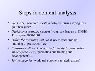 Steps in content analysis Start with a research question  ‘why are nurses saying they quit their jobs?’ Decide on a sampling strategy  ‘voluntary leavers at 8 NHS Trusts year 2000-2001’ Define the recording unit  ‘what key themes crop up… “training”, “promotion” etc.’ Construct additional categories for analysis:  exhaustive, mutually exclusive , ‘promotion and training and development’….  Meta-categories  ‘work and non-work related reasons’ 