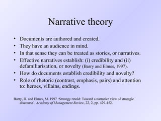 Narrative theory Documents are authored and created. They have an audience in mind. In that sense they can be treated as stories, or narratives. Effective narratives establish: (i) credibility and (ii) defamiliarisation, or novelty  (Barry and Elmes, 1997) . How do documents establish credibility and novelty? Role of rhetoric (contrast, emphasis, pairs) and attention to: heroes, villains, endings.  Barry, D. and Elmes, M. 1997 ‘Strategy retold: Toward a narrative view of strategic discourse’,  Academy of Management Review , 22, 2, pp. 429-452. 