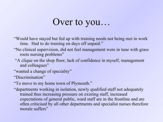 Over to you… “ Would have stayed but fed up with training needs not being met in work time.  Had to do training on days off unpaid.” “ No clinical supervision, did not feel management were in tune with grass roots nursing problems”  “ A clique on the shop floor, lack of confidence in myself, management and colleagues” “ wanted a change of speciality” “ Discrimination” “ To move to my home town of Plymouth.” “ departments working in isolation, newly qualified staff not adequately trained thus increasing pressure on existing staff, increased expectations of general public, ward staff are in the frontline and are often criticised by all other departments and specialist nurses therefore morale suffers” 