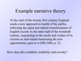 Example narrative theory At the start of the twenty-first century England needs a new approach to health of the public, reflecting the rapid and radical transformation of English society in the latter half of the twentieth century, responding to the needs and wishes of its citizens as individuals harnessing the new opportunities open to it (DH 2004, p. 2). How does this establish credibility and novelty? 