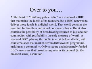 Over to you… At the heart of “Building public value” is a vision of a BBC that maintains the ideals of its founders, but a BBC renewed to deliver those ideals in a digital world. That world contains the potential for limitless individual consumer choice. But it also contains the possibility of broadcasting reduced to just another commodity, with profitability the sole measure of worth. A renewed BBC, placing the public interest before all else, will counterbalance that market-driven drift towards programme-making as a commodity. Only a secure and adequately funded BBC can ensure that broadcasting retains its cultural (in the broadest sense) aspiration. 