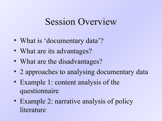 Session Overview What is ‘documentary data’? What are its advantages? What are the disadvantages? 2 approaches to analysing documentary data Example 1: content analysis of the questionnaire Example 2: narrative analysis of policy literature  