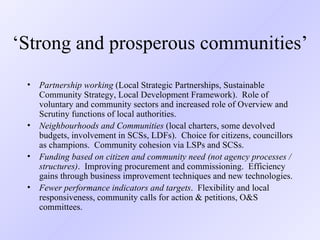 ‘ Strong and prosperous communities’  Partnership working  (Local Strategic Partnerships, Sustainable Community Strategy, Local Development Framework).  Role of voluntary and community sectors and increased role of Overview and Scrutiny functions of local authorities. Neighbourhoods and Communities  (local charters, some devolved budgets, involvement in SCSs, LDFs).  Choice for citizens, councillors as champions.  Community cohesion via LSPs and SCSs. Funding based on citizen and community need (not agency processes / structures) .  Improving procurement and commissioning.  Efficiency gains through business improvement techniques and new technologies. Fewer performance indicators and targets .  Flexibility and local responsiveness, community calls for action & petitions, O&S committees. 