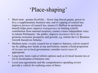 ‘ Place-shaping’  Short term:  greater  flexibility  – fewer ring fenced grants, power to levy a supplementary business rate, end to capping of council tax; improve  fairness  of council tax, ensure £1.8billion in unclaimed benefit helps poor; improve  transparency  in funding (clarify contribution from national taxation), ensure a more independent voice to inform Parliament / the public; improve  incentives  for LAs to promote economic prosperity and growth, e.g. reform the LA Business Growth Incentives Scheme.  Medium term:  revalue  council tax to improve fairness;  reform  council tax by adding new bands at top and bottom; maybe a fixed proportion of  income tax  to local government; consider  tourist taxes  if appropriate. Long term: more  radical  reform options such as (i) local income tax or (ii) re-localisation of business rate. Local area agreements and the comprehensive spending review provide a vehicle for realising some of these. 