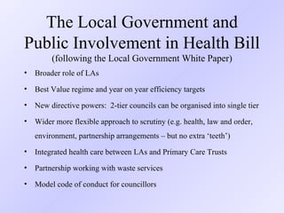 The  Local Government and Public Involvement in Health Bill   (f ollowing the Local Government White Paper) Broader role of LAs Best Value regime and year on year efficiency targets New directive powers:  2-tier councils can be organised into single tier Wider more flexible approach to scrutiny (e.g. health, law and order,  environment, partnership arrangements – but no extra ‘teeth’) Integrated health care between LAs and Primary Care Trusts Partnership working with waste services Model code of conduct for councillors 