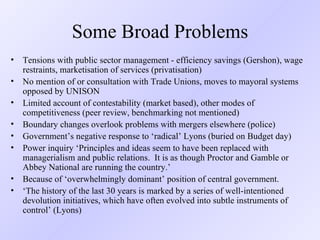 Some Broad Problems Tensions with public sector management - efficiency savings (Gershon), wage restraints, marketisation of services (privatisation) No mention of or consultation with Trade Unions, moves to mayoral systems opposed by UNISON Limited account of contestability (market based), other modes of competitiveness (peer review, benchmarking not mentioned) Boundary changes overlook problems with mergers elsewhere (police) Government’s negative response to ‘radical’ Lyons (buried on Budget day) Power inquiry ‘ Principles and ideas seem to have been replaced with managerialism and public relations.  It is as though Proctor and Gamble or Abbey National are running the country.’ Because of ‘overwhelmingly dominant’ position of central government. ‘ The history of the last 30 years is marked by a series of well-intentioned devolution initiatives, which have often evolved into subtle instruments of control’  (Lyons) 