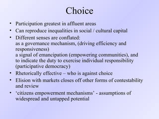 Choice Participation greatest in affluent areas Can reproduce inequalities in social / cultural capital Different senses are conflated:  as a governance mechanism, (driving efficiency and responsiveness)  a signal of emancipation (empowering communities), and  to indicate the duty to exercise individual responsibility (participative democracy) Rhetorically effective – who is against choice Elision with markets closes off other forms of contestability and review ‘ citizens empowerment mechanisms’ - assumptions of widespread and untapped potential 