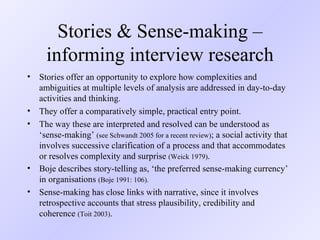 Stories & Sense-making – informing interview research Stories offer an opportunity to explore how complexities and ambiguities at multiple levels of analysis are addressed in day-to-day activities and thinking.  They offer a comparatively simple, practical entry point. The way these are interpreted and resolved can be understood as ‘sense-making’  (see Schwandt 2005 for a recent review) ; a social activity that involves successive clarification of a process and that accommodates or resolves complexity and surprise  (Weick 1979) .  Boje describes story-telling as, ‘the preferred sense-making currency’ in organisations  (Boje 1991: 106). Sense-making has close links with narrative, since it involves retrospective accounts that stress plausibility, credibility and coherence  (Toit 2003) .  