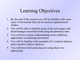 Learning Objectives By the end of the session you will be familiar with some types of documents that can be used in organisational studies. You will be able to identify some of the advantages and disadvantages associated with using documentary data. You will have a basic understanding of two different approaches to analysing documents. You will be familiar with examples of: a content analysis and a narrative theory analysis. You will have tried analysing text using these two approaches. 