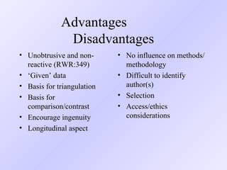 Advantages   Disadvantages Unobtrusive and non-reactive (RWR:349) ‘ Given’ data Basis for triangulation Basis for comparison/contrast Encourage ingenuity Longitudinal aspect No influence on methods/methodology Difficult to identify author(s) Selection  Access/ethics considerations 