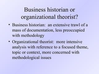 Business historian or organizational theorist? Business historian:  an extensive trawl of a mass of documentation, less preoccupied with methodology Organizational theorist:  more intensive analysis with reference to a focused theme, topic or context, more concerned with methodological issues 