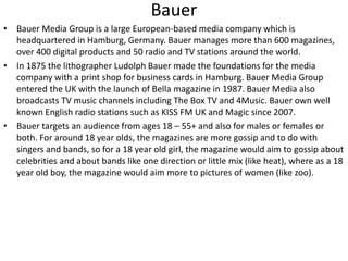 Bauer
• Bauer Media Group is a large European-based media company which is
headquartered in Hamburg, Germany. Bauer manages more than 600 magazines,
over 400 digital products and 50 radio and TV stations around the world.
• In 1875 the lithographer Ludolph Bauer made the foundations for the media
company with a print shop for business cards in Hamburg. Bauer Media Group
entered the UK with the launch of Bella magazine in 1987. Bauer Media also
broadcasts TV music channels including The Box TV and 4Music. Bauer own well
known English radio stations such as KISS FM UK and Magic since 2007.
• Bauer targets an audience from ages 18 – 55+ and also for males or females or
both. For around 18 year olds, the magazines are more gossip and to do with
singers and bands, so for a 18 year old girl, the magazine would aim to gossip about
celebrities and about bands like one direction or little mix (like heat), where as a 18
year old boy, the magazine would aim more to pictures of women (like zoo).
 