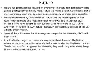 Future
• Future has 180 magazines focused on a variety of interests from technology, video
games, photography and many more. Future is a media publishing company that is
more commonly known for being a magazine company for major game consoles.
• Future was founded by Chris Anderson. Future was the first magazine to ever
feature free software on a magazine cover. Future was sold in 1994 for £52.7
Million before being bought back in 1998 for £142 Million and in 2001, Chris
Anderson left Future. In 2009, future loss 61% in profits mostly because of the US
advertisement market.
• Some of the publications Future manage are companies like Nintendo, XBOX and
PlayStation.
• In a PlayStation magazine, they would only write about Sony and PlayStation
related subjects, so the audience would be for people who like PlayStation or Sony.
That is the same for a magazine like Nintendo, they would only write about things
like Mario because its Nintendo related.
 