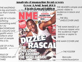 Analysis of magazine front covers
                        Cover 1.NME Sept 2009
THE MASTHEAD                                     THE HEADER is simple and
                         Dizzie Rascal Edition clearly visible to
is big and bold
so that it stands                                   audience in black and
out.                                                white
USE OF A FLASH-                                        THE SELL
(offering                                              LINES/COVER LINES
something extra
to T.A)                                              THE MAIN IMAGE is of
BACKGROUND                                           a famous rapper who
is colourful and                                     the audience might
graffiti which                                       admire or aspire to
reflects what                                        be like
sort of people
this is for.                                        THE MAIN COVER LINE

USE OF A PULL
QUOTE
                                                         THE FOOTER
RULE OF
THIRDS/THE LEFT                                          Barcode-
THIRD                                                    date/issue/price
 