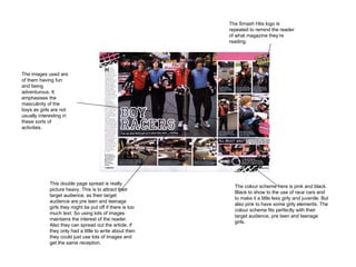 This double page spread is really picture heavy. This is to attract their target audience, as their target audience are pre teen and teenage girls they might be put off if there is too much text. So using lots of images maintains the interest of the reader. Also they can spread out the article, if they only had a little to write about then they could just use lots of images and get the same reception.  The colour scheme here is pink and black. Black to show to the use of race cars and to make it a little less girly and juvenile. But also pink to have some girly elements. The colour scheme fits perfectly with their target audience, pre teen and teenage girls.  The images used are of them having fun and being adventurous. It emphasises the masculinity of the boys as girls are not usually interesting in these sorts of activities.  The Smash Hits logo is repeated to remind the reader of what magazine they’re reading. 