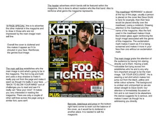 The header  advertises which bands will be featured within the magazine, this is done to attract readers who like that band. Also to reinforce what genre the magazine represents.  The masthead  ‘KERRANG!’ is placed at the top of the page, usually a person is placed on the cover like Dave Grohl is here for example, then their face would be placed directly over the masthead, (using a midshot). Drawing attention to the masthead and the name of the magazine. Also the font used in the masthead makes it look like broken glass again reinforcing the tough image associated with the genre of this magazine. The exclamation mark makes it seem as if it is being screamed and makes it more in your face than one without an exclamation mark.  The main image  grabs the attention of the audience by having him staring directly out to them. Having a bold, noticeable font lying across him establishes who he and is any why he’s important enough to be the main image, “UK TOUR EXCLUSIVE”. He is wearing a red shirt which makes him jump out from the black, yellow and white colour scheme. The background is unclear and unimportant so we are drawn straight to Dave Grohl. Our attention is immediately focussed on him and is not meant to be elsewhere. His stance suggests he is serious, and makes it seem as though he is addressing you directly.  The main sell line  establishes who the main image is and what’s going to be in the magazine. The font is big and bold and uses a drop shadow to make it really pop out from the page and make it seem as though it’s really in your face. “BACK TO BLOW YOUR MIND” sort of challenges you to read and see if it really can “blow your mind”. It makes you very interested in reading the magazine. There are only a couple of other sell lines across the page using a similar font, sans serif. Barcode, date/issue and price  on the bottom right hand corner to even out the balance of the cover, as it would be to cluttered in another place. It is needed to sell the magazine.  “ 8 PAGE SPECIAL”  this is to advertise the other material in the magazine and to draw in those who are not impressed by the main image/ main sell line.  Overall the cover is cluttered and this makes it appear as if it is shouted in your face. Reinforces the genres loud image. 