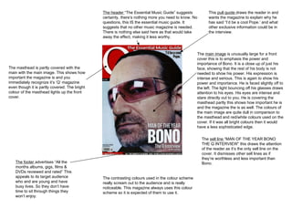 The  main image  is unusually large for a front cover this is to emphasis the power and importance of Bono. It is a close up of just his face, showing that the rest of his body is not needed to show his power. His expression is intense and serious. This is again to show his power and importance. He is faced slightly off to the left. The light bouncing off his glasses draws attention to his eyes. His eyes are intense and stare directly out to you. He is covering the masthead partly this shows how important he is and the magazine the is as well. The colours of the main image are quite dull in comparison to the masthead and red/white colours used on the cover. If it was all bright colours then it would have a less sophisticated edge.  The header  “The Essential Music Guide” suggests certainty, there’s nothing more you need to know. No questions, this IS the essential music guide. It suggests that no other music magazine is needed. There is nothing else said here as that would take away the effect, making it less worthy.  The contrasting colours used in the colour scheme really scream out to the audience and is really noticeable. This magazine always uses this colour scheme so it is expected of them to use it.  The masthead is partly covered with the main with the main image. This shows how important the magazine is and you immediately recognize it’s ‘Q’ magazine even though it is partly covered. The bright colour of the masthead lights up the front cover.  This  pull quote  draws the reader in and wants the magazine to explain why he has said “I’d be a cool Pope.’ and what other exclusive information could be in the interview. The  sell line  “MAN OF THE YEAR BONO THE Q INTERVIEW” this draws the attention of the reader as it’s the only sell line on the cover. It dismisses other sell lines as if they’re worthless and less important than Bono.  The footer  advertises “All the months albums, gigs, films & DVDs reviewed and rated” This appeals to its target audience who and are young and have busy lives. So they don’t have time to sit through things they won’t enjoy.  