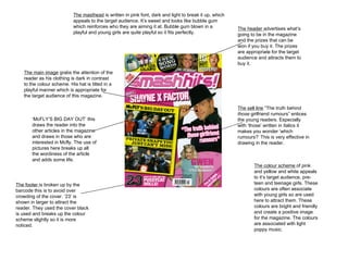 The header  advertises what’s going to be in the magazine and the prizes that can be won if you buy it. The prizes are appropriate for the target audience and attracts them to buy it.  The colour scheme  of pink and yellow and white appeals to it’s target audience, pre-teen and teenage girls. These colours are often associate with young girls so are used here to attract them. These colours are bright and friendly and create a positive image for the magazine. The colours are associated with light poppy music. The footer  is broken up by the barcode this is to avoid over crowding of the cover. ’23’ is shown in larger to attract the reader. They used the cover black is used and breaks up the colour scheme slightly so it is more noticed.  The sell line  “The truth behind  those  girlfriend rumours” entices the young readers. Especially with ‘those’ written in italics it makes you wonder ‘which rumours?’ This is very effective in drawing in the reader.  The main image  grabs the attention of the reader as his clothing is dark in contrast to the colour scheme. His hat is tilted in a playful manner which is appropriate for the target audience of this magazine.  The masthead  is written in pink font, dark and light to break it up, which appeals to the target audience. It’s sweet and looks like bubble gum which reinforces who they are aiming it at. Bubble gum blown in a playful and young girls are quite playful so it fits perfectly.  ‘ McFLY’S BIG DAY OUT’ this draws the reader into the other articles in the magazine and draws in those who are interested in Mcfly. The use of pictures here breaks up all the wordiness of the article and adds some life.  
