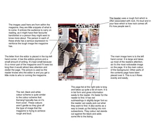 The header  uses a rough font which is often associated with rock. It’s loud and in your face which is how rock comes off. It’s how people see it.  The images used here are from within the magazine, they are little snippets of what is to come. It entices the audience to carry on reading, as it might have their favourite band/artist or a person they might want to know more about. The person in each of these shots has a serious expression to reinforce the tough image the magazine has.  The main image here is to the left hand corner. It is large and takes up most of the readers attention, as it’s the most noticeable image on the page. It is the main colour of the background. Other parts of the contents page have been placed over it. This is so it flows evenly and easily. The letter from the editor is placed in the top left hand corner, it has the editors picture and a small amount of writing. It’s kept small because it’s a minor part of the magazine and if it was too long then it would attract less attention and clutter the page. The picture is used so the reader knows who the editor is and you get a little incite to who is running the magazine. The page list at the right side is long and takes up quite a lot of room. It is in list form and gives information easily to the reader. It’s faster for the reader to find. It has red subheadings in slightly larger font so the reader can easily pick out what they want to find. It also works as a way to break up the listing into mini subsections. They colour red stands out against the black and adds some life to the listing.  The red, black and white colour scheme is quite similar to the colour scheme that Kerrang! typically has on it’s front cover. These colours aren’t gentle so they give off the type of image that the magazine is trying to achieve: rough and loud.  