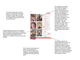 The images here are taken from inside the magazine. This is done to give the reader a sneak preview into what’s in the magazine and what they should expect. They pictures are linked with each other, they all have some sort of archway in them. This tells the reader that these images are a good combination. They are arranged in a certain order, 2-by-2 down the page. This gives the magazine a neat and tidy image. It gives it sophistication which is what is often associated with classic music. The footer advertises free merchandise if the you carry on reading. The big red arrow immediately makes the reader want to turn over the page and read on. The colour red is chosen as it’s part of the colour scheme. ‘FREE CDS’ is bolder and coloured yellow, this is to accentuate that the importance of them.  The colour scheme here is white and red. The red used on the white background really helps it to stand out and be noticed. This is effective as it makes the writing stand out and can be easily read.  The page listing to the right of the images is written in straight forward way. For instance they are listed very professionally and formally, which suits the target audience of this magazine. It is spaced evenly and is very neat and tidy. The font used is very classy and formal. This reinforces the classy and formal image of the magazine, what type of people it is aimed at and what genre they prefer.  