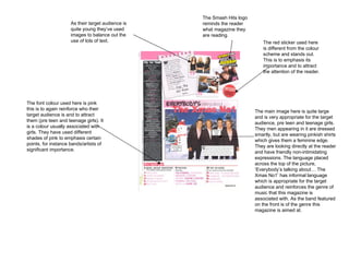 The main image here is quite large and is very appropriate for the target audience, pre teen and teenage girls. They men appearing in it are dressed smartly, but are wearing pinkish shirts which gives them a feminine edge. They are looking directly at the reader and have friendly non-intimidating expressions. The language placed across the top of the picture, ‘Everybody’s talking about… The Xmas No1’ has informal language which is appropriate for the target audience and reinforces the genre of music that this magazine is associated with. As the band featured on the front is of the genre this magazine is aimed at.  The font colour used here is pink this is to again reinforce who their target audience is and to attract them (pre teen and teenage girls). It is a colour usually associated with girls. They have used different shades of pink to emphasis certain points, for instance bands/artists of significant importance.  As their target audience is quite young they’ve used images to balance out the use of lots of text.  The red sticker used here is different from the colour scheme and stands out. This is to emphasis its importance and to attract the attention of the reader.  The Smash Hits logo reminds the reader what magazine they are reading. 