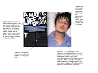 They used a full page image of Pete Doherty to show his significance, to show that he is the centre of this article. He is in a playful pose which is typical of his personality, they’ve tried to reflect this in this image. His clothing actually matches the colour scheme of this page spread so that the writing is highlighted. This draws a lot of attention to both Pete and the writing.  A playful font is used here to reflect the playfulness of Pete and to show that the article isn’t going to really deep and text heavy but light-hearted and fun to read. It’s sort of slanted to show how he doesn’t conform and the text doesn’t either. The text is in all different sizes to show the randomness of Pete.  The black background shows his dark side and that that he is ‘tough’ or ‘bad’.  The font is a white colour to contrast against the darkness of the background. Maybe to signify ‘good against bad’ and that Pete is the ‘bad’.  