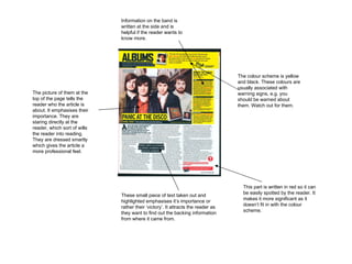 The colour scheme is yellow and black. These colours are usually associated with warning signs, e.g. you should be warned about them. Watch out for them.  These small piece of text taken out and highlighted emphasises it’s importance or rather their ‘victory’. It attracts the reader as they want to find out the backing information from where it came from.  The picture of them at the top of the page tells the reader who the article is about. It emphasises their importance. They are staring directly at the reader, which sort of wills the reader into reading. They are dressed smartly which gives the article a more professional feel.  This part is written in red so it can be easily spotted by the reader. It makes it more significant as it doesn’t fit in with the colour scheme.  Information on the band is written at the side and is helpful if the reader wants to know more. 
