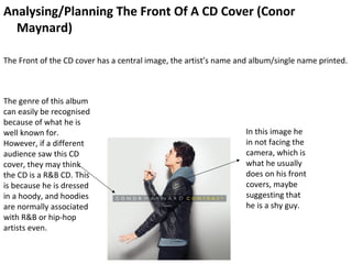 Analysing/Planning The Front Of A CD Cover (Conor
  Maynard)

The Front of the CD cover has a central image, the artist’s name and album/single name printed.



The genre of this album
can easily be recognised
because of what he is
well known for.                                                   In this image he
However, if a different                                           in not facing the
audience saw this CD                                              camera, which is
cover, they may think                                             what he usually
the CD is a R&B CD. This                                          does on his front
is because he is dressed                                          covers, maybe
in a hoody, and hoodies                                           suggesting that
are normally associated                                           he is a shy guy.
with R&B or hip-hop
artists even.
 