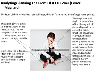 Analysing/Planning The Front Of A CD Cover (Conor
  Maynard)
The Front of the CD cover has a central image, the artist’s name and album/single name printed.
                                                                        The image that is on
                                                                        the front cover of the
This album cover is similar                                             cd is a photograph of
to the one shown on the                                                 Conor Maynard. He is
previous slide. The few                                                 dressed in typical
things that differ are: he is                                           smart and casual wear
crouching down, and you                                                 of a young humble
can see his trainers on this                                            teenager. He is
cover.                                                                  wearing a shirt and tie
                                                                        which make him look
                                                                        smart, however he is
Once again, the lettering                                               also dressed in black
fits in with the genre of                                               jeans and colourful
music, which is electro-                                                fashionable shoes. He
pop, as the font is simple                                              appears as a shy
and bold.                                                               person as he is not
                                                                        facing the camera.
 